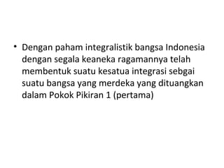 • Dengan paham integralistik bangsa Indonesia
dengan segala keaneka ragamannya telah
membentuk suatu kesatua integrasi sebgai
suatu bangsa yang merdeka yang dituangkan
dalam Pokok Pikiran 1 (pertama)
 