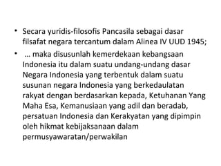• Secara yuridis-filosofis Pancasila sebagai dasar
filsafat negara tercantum dalam Alinea IV UUD 1945;
• … maka disusunlah kemerdekaan kebangsaan
Indonesia itu dalam suatu undang-undang dasar
Negara Indonesia yang terbentuk dalam suatu
susunan negara Indonesia yang berkedaulatan
rakyat dengan berdasarkan kepada, Ketuhanan Yang
Maha Esa, Kemanusiaan yang adil dan beradab,
persatuan Indonesia dan Kerakyatan yang dipimpin
oleh hikmat kebijaksanaan dalam
permusyawaratan/perwakilan
 