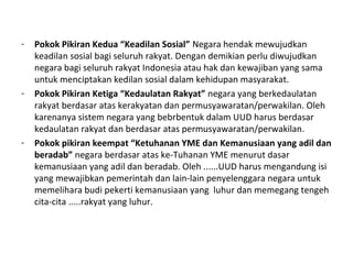 - Pokok Pikiran Kedua “Keadilan Sosial” Negara hendak mewujudkan
keadilan sosial bagi seluruh rakyat. Dengan demikian perlu diwujudkan
negara bagi seluruh rakyat Indonesia atau hak dan kewajiban yang sama
untuk menciptakan kedilan sosial dalam kehidupan masyarakat.
- Pokok Pikiran Ketiga “Kedaulatan Rakyat” negara yang berkedaulatan
rakyat berdasar atas kerakyatan dan permusyawaratan/perwakilan. Oleh
karenanya sistem negara yang bebrbentuk dalam UUD harus berdasar
kedaulatan rakyat dan berdasar atas permusyawaratan/perwakilan.
- Pokok pikiran keempat “Ketuhanan YME dan Kemanusiaan yang adil dan
beradab” negara berdasar atas ke-Tuhanan YME menurut dasar
kemanusiaan yang adil dan beradab. Oleh ......UUD harus mengandung isi
yang mewajibkan pemerintah dan lain-lain penyelenggara negara untuk
memelihara budi pekerti kemanusiaan yang luhur dan memegang tengeh
cita-cita .....rakyat yang luhur.
 