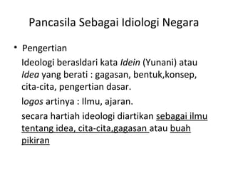 Pancasila Sebagai Idiologi Negara
• Pengertian
Ideologi berasldari kata Idein (Yunani) atau
Idea yang berati : gagasan, bentuk,konsep,
cita-cita, pengertian dasar.
logos artinya : Ilmu, ajaran.
secara hartiah ideologi diartikan sebagai ilmu
tentang idea, cita-cita,gagasan atau buah
pikiran
 