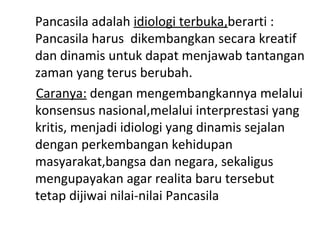 Pancasila adalah idiologi terbuka,berarti :
Pancasila harus dikembangkan secara kreatif
dan dinamis untuk dapat menjawab tantangan
zaman yang terus berubah.
Caranya: dengan mengembangkannya melalui
konsensus nasional,melalui interprestasi yang
kritis, menjadi idiologi yang dinamis sejalan
dengan perkembangan kehidupan
masyarakat,bangsa dan negara, sekaligus
mengupayakan agar realita baru tersebut
tetap dijiwai nilai-nilai Pancasila
 
