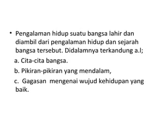• Pengalaman hidup suatu bangsa lahir dan
diambil dari pengalaman hidup dan sejarah
bangsa tersebut. Didalamnya terkandung a.l;
a. Cita-cita bangsa.
b. Pikiran-pikiran yang mendalam,
c. Gagasan mengenai wujud kehidupan yang
baik.
 