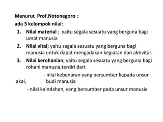 Menurut Prof.Notonegoro :
ada 3 kelompok nilai:
1. Nilai material ; yaitu segala sesuatu yang berguna bagi
umat manusia
2. Nilai vital; yaitu segala sesuatu yang berguna bagi
manusia untuk dapat mengadakan kegiatan dan aktivitas
3. Nilai kerohanian; yaitu segala sesuatu yang berguna bagi
rohani manusia,terdiri dari:
- nilai kebenaran yang bersumber kepada unsur
akal, budi manusia
- nilai keindahan, yang bersumber pada unsur manusia
 