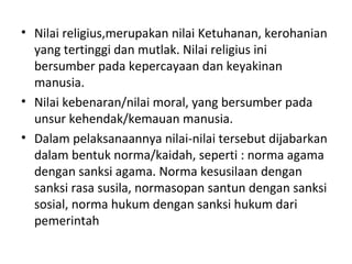 • Nilai religius,merupakan nilai Ketuhanan, kerohanian
yang tertinggi dan mutlak. Nilai religius ini
bersumber pada kepercayaan dan keyakinan
manusia.
• Nilai kebenaran/nilai moral, yang bersumber pada
unsur kehendak/kemauan manusia.
• Dalam pelaksanaannya nilai-nilai tersebut dijabarkan
dalam bentuk norma/kaidah, seperti : norma agama
dengan sanksi agama. Norma kesusilaan dengan
sanksi rasa susila, normasopan santun dengan sanksi
sosial, norma hukum dengan sanksi hukum dari
pemerintah
 