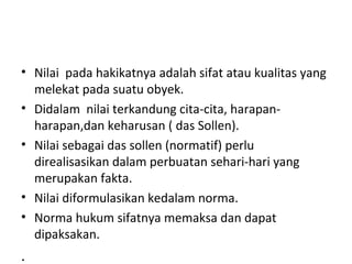 • Nilai pada hakikatnya adalah sifat atau kualitas yang
melekat pada suatu obyek.
• Didalam nilai terkandung cita-cita, harapan-
harapan,dan keharusan ( das Sollen).
• Nilai sebagai das sollen (normatif) perlu
direalisasikan dalam perbuatan sehari-hari yang
merupakan fakta.
• Nilai diformulasikan kedalam norma.
• Norma hukum sifatnya memaksa dan dapat
dipaksakan.
.
 