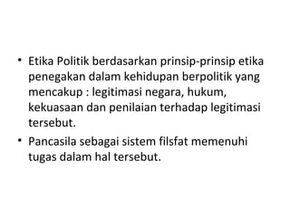 • Etika Politik berdasarkan prinsip-prinsip etika
penegakan dalam kehidupan berpolitik yang
mencakup : legitimasi negara, hukum,
kekuasaan dan penilaian terhadap legitimasi
tersebut.
• Pancasila sebagai sistem filsfat memenuhi
tugas dalam hal tersebut.
 