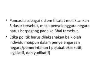 • Pancasila sebagai sistem filsafat melaksankan
3 dasar tersebut, maka penyelenggara negara
harus berpegang pada ke 3hal tersebut.
• Etika politik harus dilaksanakan baik oleh
individu maupun dalam penyelengaraan
negara/pemerintahan ( pejabat eksekutif,
legislatif, dan yudikatif)
 