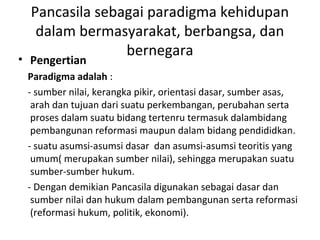 Pancasila sebagai paradigma kehidupan
dalam bermasyarakat, berbangsa, dan
bernegara
• Pengertian
Paradigma adalah :
- sumber nilai, kerangka pikir, orientasi dasar, sumber asas,
arah dan tujuan dari suatu perkembangan, perubahan serta
proses dalam suatu bidang tertenru termasuk dalambidang
pembangunan reformasi maupun dalam bidang pendididkan.
- suatu asumsi-asumsi dasar dan asumsi-asumsi teoritis yang
umum( merupakan sumber nilai), sehingga merupakan suatu
sumber-sumber hukum.
- Dengan demikian Pancasila digunakan sebagai dasar dan
sumber nilai dan hukum dalam pembangunan serta reformasi
(reformasi hukum, politik, ekonomi).
 