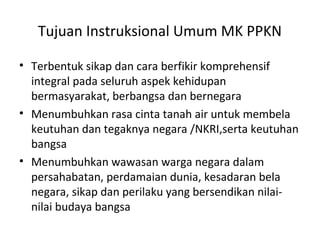 Tujuan Instruksional Umum MK PPKN
• Terbentuk sikap dan cara berfikir komprehensif
integral pada seluruh aspek kehidupan
bermasyarakat, berbangsa dan bernegara
• Menumbuhkan rasa cinta tanah air untuk membela
keutuhan dan tegaknya negara /NKRI,serta keutuhan
bangsa
• Menumbuhkan wawasan warga negara dalam
persahabatan, perdamaian dunia, kesadaran bela
negara, sikap dan perilaku yang bersendikan nilai-
nilai budaya bangsa
 