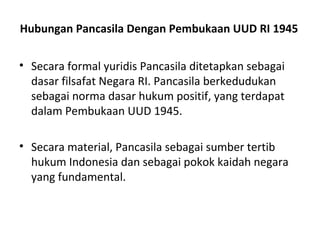 Hubungan Pancasila Dengan Pembukaan UUD RI 1945
• Secara formal yuridis Pancasila ditetapkan sebagai
dasar filsafat Negara RI. Pancasila berkedudukan
sebagai norma dasar hukum positif, yang terdapat
dalam Pembukaan UUD 1945.
• Secara material, Pancasila sebagai sumber tertib
hukum Indonesia dan sebagai pokok kaidah negara
yang fundamental.
 