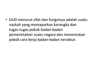 • UUD menurut sifat dan fungsinya adalah suatu
naskah yang memaparkan kerangka dan
tugas-tugas pokok badan-badan
pemerintahan suatu negara dan menentukan
pokok cara kerja badan-badan tersebut.
 