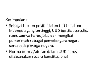 Kesimpulan :
• Sebagai hukum positif dalam tertib hukum
Indonesia yang tertinggi, UUD bersifat tertulis,
rumusannya harus jelas dan mengikat
pemerintah sebagai penyelengara negara
serta setiap warga negara.
• Norma-norma/aturan dalam UUD harus
dilaksanakan secara konstitusional
 