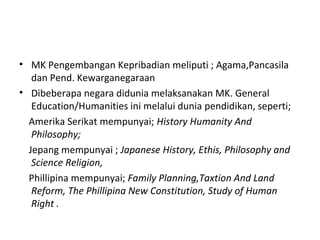 • MK Pengembangan Kepribadian meliputi ; Agama,Pancasila
dan Pend. Kewarganegaraan
• Dibeberapa negara didunia melaksanakan MK. General
Education/Humanities ini melalui dunia pendidikan, seperti;
Amerika Serikat mempunyai; History Humanity And
Philosophy;
Jepang mempunyai ; Japanese History, Ethis, Philosophy and
Science Religion,
Phillipina mempunyai; Family Planning,Taxtion And Land
Reform, The Phillipina New Constitution, Study of Human
Right .
 