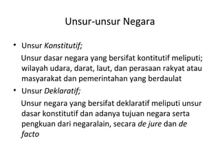 Unsur-unsur Negara
• Unsur Konstitutif;
Unsur dasar negara yang bersifat kontitutif meliputi;
wilayah udara, darat, laut, dan perasaan rakyat atau
masyarakat dan pemerintahan yang berdaulat
• Unsur Deklaratif;
Unsur negara yang bersifat deklaratif meliputi unsur
dasar konstitutif dan adanya tujuan negara serta
pengkuan dari negaralain, secara de jure dan de
facto
 