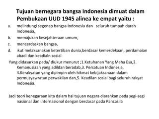 Tujuan bernegara bangsa Indonesia dimuat dalam
Pembukaan UUD 1945 alinea ke empat yaitu :
a. melindungi segenap bangsa Indonesia dan seluruh tumpah darah
Indonesia,
b. memajukan kesejahteraan umum,
c. mencerdaskan bangsa,
d. ikut melaksanakan ketertiban dunia,berdasar kemerdekaan, perdamaian
abadi dan keadialn sosial
Yang didasarkan pada/ diukur menurut ;1.Ketuhanan Yang Maha Esa,2.
Kemanusiaan yang adildan beradab,3. Persatuan Indonesia,
4.Kerakyatan yang dipimpin oleh hikmat kebijaksanaan dalam
permusyawratan perwakilan dan,5. Keadilan sosial bagi seluruh rakyat
Indonesia.
Jadi teori kenegaraan kita dalam hal tujuan negara diarahkan pada segi-segi
nasional dan internasional dengan berdasar pada Pancasila
 