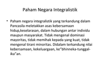 Paham Negara Integralistik
• Paham negara integralistik yang terkandung dalam
Pancasila meletakkan asas kebersamaan
hidup,keselarasan, dalam hubungan antar individu
maupun masyarakat. Tidak mengenal dominasi
mayoritas, tidak memihak kepada yang kuat, tidak
mengenal tirani minoritas. Didalam terkandung nilai
kebersamaan, kekeluargaan, ke”bhinneka-tunggal-
ika”an.
 
