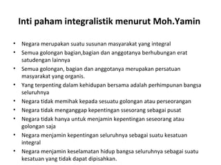 Inti paham integralistik menurut Moh.Yamin
• Negara merupakan suatu susunan masyarakat yang integral
• Semua golongan bagian,bagian dan anggotanya berhubungan erat
satudengan lainnya
• Semua golongan, bagian dan anggotanya merupakan persatuan
masyarakat yang organis.
• Yang terpenting dalam kehidupan bersama adalah perhimpunan bangsa
seluruhnya
• Negara tidak memihak kepada sesuatu golongan atau perseorangan
• Negara tidak menganggap kepentingan ssesorang sebagai pusat
• Negara tidak hanya untuk menjamin kepentingan seseorang atau
golongan saja
• Negara menjamin kepentingan seluruhnya sebagai suatu kesatuan
integral
• Negara menjamin keselamatan hidup bangsa seluruhnya sebagai suatu
kesatuan yang tidak dapat dipisahkan.
 