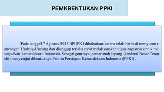 PEMKBENTUKAN PPKI
Pada tanggal 7 Agustus 1945 BPUPKI dibubarkan karena telah berhasil menyusun r
ancangan Undang-Undang dan dianggap terlalu cepat melaksanakan tugas-tugasnya untuk me
wujudkan kemerdekaan Indonesia.Sebagai gantinya, pemerintah Jepang (Jenderal Besar Terau
chi) menyetujui dibentuknya Panitia Persiapan Kemerdekaan Indonesia (PPKI) .
 