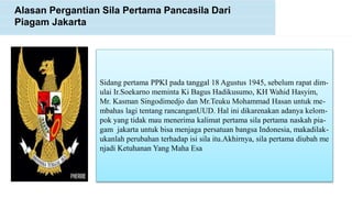 Alasan Pergantian Sila Pertama Pancasila Dari
Piagam Jakarta
Sidang pertama PPKI pada tanggal 18 Agustus 1945, sebelum rapat dim-
ulai Ir.Soekarno meminta Ki Bagus Hadikusumo, KH Wahid Hasyim,
Mr. Kasman Singodimedjo dan Mr.Teuku Mohammad Hasan untuk me-
mbahas lagi tentang rancanganUUD. Hal ini dikarenakan adanya kelom-
pok yang tidak mau menerima kalimat pertama sila pertama naskah pia-
gam jakarta untuk bisa menjaga persatuan bangsa Indonesia, makadilak-
ukanlah perubahan terhadap isi sila itu.Akhirnya, sila pertama diubah me
njadi Ketuhanan Yang Maha Esa
 