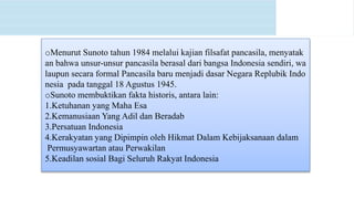 oMenurut Sunoto tahun 1984 melalui kajian filsafat pancasila, menyatak
an bahwa unsur-unsur pancasila berasal dari bangsa Indonesia sendiri, wa
laupun secara formal Pancasila baru menjadi dasar Negara Replubik Indo
nesia pada tanggal 18 Agustus 1945.
oSunoto membuktikan fakta historis, antara lain:
1.Ketuhanan yang Maha Esa
2.Kemanusiaan Yang Adil dan Beradab
3.Persatuan Indonesia
4.Kerakyatan yang Dipimpin oleh Hikmat Dalam Kebijaksanaan dalam
Permusyawartan atau Perwakilan
5.Keadilan sosial Bagi Seluruh Rakyat Indonesia
 