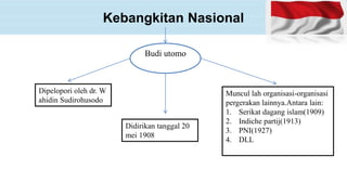 Kebangkitan Nasional
Budi utomo
Dipelopori oleh dr. W
ahidin Sudirohusodo
Didirikan tanggal 20
mei 1908
Muncul lah organisasi-organisasi
pergerakan lainnya.Antara lain:
1. Serikat dagang islam(1909)
2. Indiche partij(1913)
3. PNI(1927)
4. DLL
 