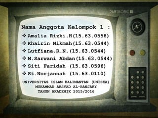 Nama Anggota Kelompok 1 :
 Amalia Rizki.H(15.63.0558)
 Khairin Nikmah(15.63.0544)
 Lutfiana.R.N.(15.63.0544)
 M.Sarwani Abdan(15.63.0544)
 Siti Faridah (15.63.0596)
 St.Norjannah (15.63.0110)
UNIVERSITAS ISLAM KALIMANTAN (UNISKA)
MUHAMMAD ARSYAD AL-BANJARY
TAHUN AKADEMIK 2015/2016
 