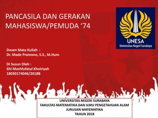 PANCASILA DAN GERAKAN
MAHASISWA/PEMUDA ‘74
UNIVERSITAS NEGERI SURABAYA
FAKULTAS MATEMATIKA DAN ILMU PENGETAHUAN ALAM
JURUSAN MATEMATIKA
TAHUN 2018
Dosen Mata Kuliah :
Dr. Made Pramono, S.S., M.Hum
Di Susun Oleh :
Siti Mashfufatul Khoiriyah
18030174046/2018B
 