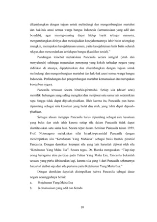 dikembangkan dengan tujuan untuk melindungi dan mengembangkan martabat
dan hak-hak azasi semua warga bangsa Indonesia (kemanusiaan yang adil dan
beradab),

agar

masing-masing

dapat

hidup

layak

sebagai

manusia,

mengembangkan dirinya dan mewujudkan kesejahteraannya lahir batin selengkap
mungkin, memajukan kesejahteraan umum, yaitu kesejahteraan lahir batin seluruh
rakyat, dan mencerdaskan kehidupan bangsa (keadilan sosial).”
Pandangan tersebut melukiskan Pancasila secara integral (utuh dan
menyeluruh) sehingga merupakan penopang yang kokoh terhadap negara yang
didirikan di atasnya, dipertahankan dan dikembangkan dengan tujuan untuk
melindungi dan mengembangkan martabat dan hak-hak azasi semua warga bangsa
Indonesia. Perlindungan dan pengembangan martabat kemanusiaan itu merupakan
kewajiban negara.
Pancasila tersusun secara hirarkis-piramidal. Setiap sila (dasar/ azas)
memiliki hubungan yang saling mengikat dan menjiwai satu sama lain sedemikian
rupa hingga tidak dapat dipisah-pisahkan. Oleh karena itu, Pancasila pun harus
dipandang sebagai satu kesatuan yang bulat dan utuh, yang tidak dapat dipisahpisahkan.
Sebagai alasan mengapa Pancasila harus dipandang sebagai satu kesatuan
yang bulat dan utuh ialah karena setiap sila dalam Pancasila tidak dapat
diantitesiskan satu sama lain. Secara tepat dalam Seminar Pancasila tahun 1959,
Prof.

Notonagoro

melukiskan

sifat

hirarkis-piramidal

Pancasila

dengan

menempatkan sila “Ketuhanan Yang Mahaesa” sebagai basis bentuk piramid
Pancasila. Dengan demikian keempat sila yang lain haruslah dijiwai oleh sila
“Ketuhanan Yang Maha Esa”. Secara tegas, Dr. Hamka mengatakan: “Tiap-tiap
orang beragama atau percaya pada Tuhan Yang Maha Esa, Pancasila bukanlah
sesuatu yang perlu dibicarakan lagi, karena sila yang 4 dari Pancasila sebenarnya
hanyalah akibat saja dari sila pertama yaitu Ketuhanan Yang Maha Esa.”
Dengan demikian dapatlah disimpulkan bahwa Pancasila sebagai dasar
negara sesungguhnya berisi:
a.

Ketuhanan Yang Maha Esa

b.

Kemanusiaan yang adil dan berada

10

 