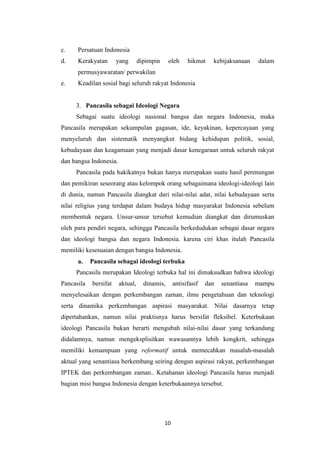 c.

Persatuan Indonesia

d.

Kerakyatan

yang

dipimpin

oleh

hikmat

kebijaksanaan

dalam

permusyawaratan/ perwakilan
e.

Keadilan sosial bagi seluruh rakyat Indonesia

3. Pancasila sebagai Ideologi Negara
Sebagai suatu ideologi nasional bangsa dan negara Indonesia, maka
Pancasila merupakan sekumpulan gagasan, ide, keyakinan, kepercayaan yang
menyeluruh dan sistematik menyangkut bidang kehidupan politik, sosial,
kebudayaan dan keagamaan yang menjadi dasar kenegaraan untuk seluruh rakyat
dan bangsa Indonesia.
Pancasila pada hakikatnya bukan hanya merupakan suatu hasil perenungan
dan pemikiran seseorang atau kelompok orang sebagaimana ideologi-ideologi lain
di dunia, namun Pancasila diangkat dari nilai-nilai adat, nilai kebudayaan serta
nilai religius yang terdapat dalam budaya hidup masyarakat Indonesia sebelum
membentuk negara. Unsur-unsur tersebut kemudian diangkat dan dirumuskan
oleh para pendiri negara, sehingga Pancasila berkedudukan sebagai dasar negara
dan ideologi bangsa dan negara Indonesia. karena ciri khas itulah Pancasila
memiliki kesesuaian dengan bangsa Indonesia.
a.

Pancasila sebagai ideologi terbuka

Pancasila merupakan Ideologi terbuka hal ini dimaksudkan bahwa ideologi
Pancasila

bersifat

aktual,

dinamis,

antisifasif

dan

senantiasa

mampu

menyelesaikan dengan perkembangan zaman, ilmu pengetahuan dan teknologi
serta dinamika perkembangan aspirasi masyarakat. Nilai dasarnya tetap
dipertahankan, namun nilai praktisnya harus bersifat fleksibel. Keterbukaan
ideologi Pancasila bukan berarti mengubah nilai-nilai dasar yang terkandung
didalamnya, namun mengeksplisitkan wawasannya lebih kongkrit, sehingga
memiliki kemampuan yang reformatif untuk memecahkan masalah-masalah
aktual yang senantiasa berkembang seiring dengan aspirasi rakyat, perkembangan
IPTEK dan perkembangan zaman.. Ketahanan ideologi Pancasila harus menjadi
bagian misi bangsa Indonesia dengan keterbukaannya tersebut.

10

 