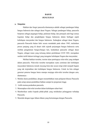 BAB III
PENUTUPAN

a. Simpulan
Hakikat dan fungsi pancasila diantaranya adalah sebagai pandangan hidup
bangsa Indonesia dan sebagai dasar Negara. Sebagai pandangan hidup, pancasila
berperan sebagai pegangan hidup, pedoman hidup, dan petunjuk arah bagi semua
kegiatan hidup dan penghidupan bangsa Indonesia dalam berbagai aspek
kehidupan masyarakat dan bangsa Indonesia. Sedangkan sebagai dasar Negara,
pancasila Pancasila bukan lahir secara mendadak pada tahun 1945, melainkan
proses panjang yang di dasari oleh sejarah perjuangan bangsa Indonesia serta
melihat pengalaman bangsa-bangsa lain, kedudukan pancasila sebagai dasar
Negara, sebagai mana yang tertuang dalam pembukaan UUD 1945, merupakan
sumber tertib hukum tertinggi yang mengatur kehidupan Negara dan masyarakat.
Melihat hakikat tersebut, tersirat akan pentingnya nilai-nilai yang terdapat
dalam pancasila. Nilai-nilai tersebut merupakan suatu cerminan dari kehidupan
masyarakat Indonesia (nenek moyang kita) dan secara tetap telah menjadi bagian
yang tak terpisahkan dari kehidupan bangsa Indonesia. Untuk itu kita sebagai
generasi penerus bangsa harus mampu menjaga nilai-nilai tersebut dengan cara,
diantaranya :
1. Melalui dunia pendidikan, dengan menambahkan mata pelajaran khusus Pancasila
pada setiap satuan pendidikan bahkan sampai ke perguruan tinggi.
2. Lebih memasyarakatkan pancasila.
3. Menerapkan nilai-nilai tersebut dalam kehidupan sehari-hari.
4. Memberikan sanksi kepada pihak-pihak yang melakukan pelanggaran terhadap
Pancasila.
5. Menolak dengan tegas faham-faham yang bertentangan dengan Pancasila.

10

 