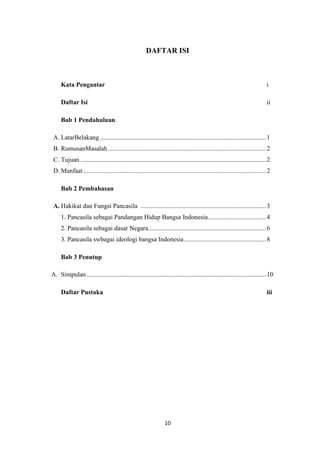 DAFTAR ISI

Kata Pengantar

i

Daftar Isi

ii

Bab 1 Pendahuluan
A. LatarBelakang ....................................................................................................... 1
B. RumusanMasalah .................................................................................................. 2
C. Tujuan ................................................................................................................... 2
D. Manfaat ................................................................................................................. 2
Bab 2 Pembahasan
A. Hakikat dan Fungsi Pancasila .............................................................................. 3
1. Pancasila sebagai Pandangan Hidup Bangsa Indonesia .................................... 4
2. Pancasila sebagai dasar Negara ......................................................................... 6
3. Pancasila swbagai ideologi bangsa Indonesia ................................................... 8
Bab 3 Penutup
A. Simpulan ............................................................................................................... 10
Daftar Pustaka

iii

10

 