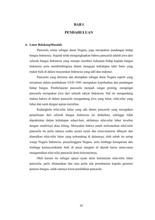 BAB I
PENDAHULUAN

A. Latar BelakangMasalah
Pancasila selain sebagai dasar Negara, juga merupakan pandangan hidup
bangsa Indonesia. Sejarah telah mengungkapkan bahwa pancasila adalah jiwa dari
seluruh bangsa Indonesia yang mampu memberi kekuatan hidup kepada bangsa
Indonesia serta membimbingnya dalam mengejar kehidupan lahir batin yang
makin baik di dalam masyarakat Indonesia yang adil dan makmur.
Pancasila yang diterima dan ditetapkan sebagai dasar Negara seperti yang
tercantum dalam pembukaan UUD 1945 merupakan kepribadian dan pandangan
hidup bangsa. Pembelajaran pancasila menjadi sangat penting, mengingat
pancasila merupakan jiwa dari seluruh rakyat Indonesia. Hal ini mengandung
makna bahwa di dalam pancasila mengandung jiwa yang luhur, nilai-nilai yang
luhur dan sarat dengan ajaran moralitas.
Kadangkala nilai-nilai luhur yang ada dalam pancasila yang merupakan
penjelmaan dari seluruh bangsa Indonesia ini diabaikan, sehingga tidak
dipraktekan dalam kehidupan sehari-hari, akibatnya nilai-nilai luhur tersebut
dengan sendirinya akan hilang. Menyadari bahwa untuk melestarikan nilai-nilai
pancasila itu perlu adanya usaha secara nyata dan terus-menerus dihayati dan
diamalkan nilai-nilai luhur yang terkandung di dalamnya, oleh sebab itu setiap
warga Negara Indonesia, penyelenggara Negara, serta lembaga kenegaraan dan
lembaga kemasyarakatan baik di pusat maupun di daerah harus sama-sama
mengamalkan nilai-nilai pancasila demi kelestarianya.
Oleh karena itu sebagai upaya nyata demi kelestarian nilai-nilai luhur
pancasila, perlu ditanamkan dan atau perlu ada pemahaman kepada generasi
penerus bangsa, salah satunya lewat pendidikan pancasila.

10

 