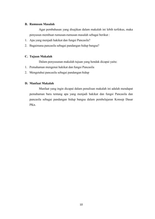B. Rumusan Masalah
Agar pembahasan yang disajikan dalam makalah ini lebih terfokus, maka
penyusun membuat rumusan-rumusan masalah sebagai berikut :
1. Apa yang menjadi hakikat dan fungsi Pancasila?
2. Bagaimana pancasila sebagai pandangan hidup bangsa?

C. Tujuan Makalah
Dalam penyusunan makalah tujuan yang hendak dicapai yaitu:
1. Pemahaman mengenai hakikat dan fungsi Pancasila
2. Mengetahui pancasila sebagai pandangan hidup

D. Manfaat Makalah
Manfaat yang ingin dicapai dalam penulisan makalah ini adalah mendapat
pemahaman baru tentang apa yang menjadi hakikat dan fungsi Pancasila dan
pancasila sebagai pandangan hidup bangsa dalam pembelajaran Konsep Dasar
PKn.

10

 