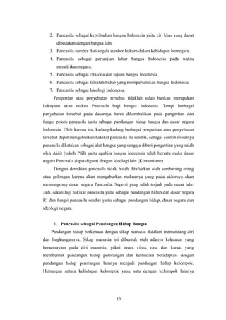 2. Pancasila sebagai kepribadian bangsa Indonesia yaitu ciri khas yang dapat
dibedakan dengan bangsa lain.
3. Pancasila sumber dari segala sumber hukum dalam kehidupan bernegara.
4. Pancasila sebagai perjanjian luhur bangsa Indonesia pada waktu
mendirikan negara.
5. Pancasila sebagai cita-cita dan tujuan bangsa Indonesia.
6. Pancasila sebagai falsafah hidup yang mempersatukan bangsa Indonesia.
7. Pancasila sebagai Ideologi Indonesia.
Pengertian atau penyebutan tersebut tidaklah salah bahkan merupakan
kekayaan akan makna Pancasila bagi bangsa Indonesia. Tetapi berbagai
penyebutan tersebut pada dasarnya harus dikembalikan pada pengertian dan
fungsi pokok pancasila yaitu sebagai pandangan hidup bangsa dan dasar negara
Indonesia. Oleh karena itu, kadang-kadang berbagai pengertian atau penyebutan
tersebut dapat mengaburkan hakikat pancasila itu sendiri, sebagai contoh misalnya
pancasila dikatakan sebagai alat bangsa yang sengaja diberi pengertian yang salah
oleh Aidit (tokoh PKI) yaitu apabila bangsa indoensia telah bersatu maka dasar
negara Pancasila dapat diganti dengan ideologi lain (Komunisme).
Dengan demikian pancasila tidak boleh ditafsirkan oleh sembarang orang
atau golongan karena akan mengaburkan maknanya yang pada akhirnya akan
menrongrong dasar negara Pancasila. Seperti yang telah terjadi pada masa lalu.
Jadi, sekali lagi hakikat pancasila yaitu sebagai pandangan hidup dan dasar negara
RI dan fungsi pancasila sendiri yaitu sebagai pandangan hidup, dasar negara dan
ideologi negara.

1. Pancasila sebagai Pandangan Hidup Bangsa
Pandangan hidup berkenaan dengan sikap manusia didalam memandang diri
dan lingkungannya. Sikap manusia ini dibentuk oleh adanya kekuatan yang
bersemayam pada diri manusia, yakni iman, cipta, rasa dan karsa, yang
membentuk pandangan hidup perorangan dan kemudian beradaptasi dengan
pandangan hidup perorangan lainnya menjadi pandangan hidup kelompok.
Hubungan antara kehidupan kelompok yang satu dengan kelompok lainnya

10

 