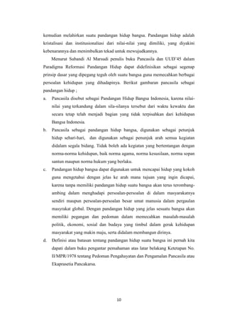 kemudian melahirkan suatu pandangan hidup bangsa. Pandangan hidup adalah
kristalisasi dan institusionaliasi dari nilai-nilai yang dimiliki, yang diyakini
kebenarannya dan menimbulkan tekad untuk mewujudkannya.
Menurut Subandi Al Marsudi penulis buku Pancasila dan UUD’45 dalam
Paradigma Reformasi Pandangan Hidup dapat didefinisikan sebagai segenap
prinsip dasar yang dipegang teguh oleh suatu bangsa guna memecahkan berbagai
persoalan kehidupan yang dihadapinya. Berikut gambaran pancasila sebagai
pandangan hidup ;
a.

Pancasila disebut sebagai Pandangan Hidup Bangsa Indonesia, karena nilainilai yang terkandung dalam sila-silanya tersebut dari waktu kewaktu dan
secara tetap telah menjadi bagian yang tidak terpisahkan dari kehidupan
Bangsa Indonesia.

b.

Pancasila sebagai pandangan hidup bangsa, digunakan sebagai petunjuk
hidup sehari-hari, dan digunakan sebagai penunjuk arah semua kegiatan
didalam segala bidang. Tidak boleh ada kegiatan yang bertentangan dengan
norma-norma kehidupan, baik norma agama, norma kesusilaan, norma sopan
santun maupun norma hukum yang berlaku.

c.

Pandangan hidup bangsa dapat digunakan untuk mencapai hidup yang kokoh
guna mengetahui dengan jelas ke arah mana tujuan yang ingin dicapai,
karena tanpa memiliki pandangan hidup suatu bangsa akan terus terombangambing dalam menghadapi persoalan-persoalan di dalam masyarakatnya
sendiri maupun persoalan-persoalan besar umat manusia dalam pergaulan
masyrakat global. Dengan pandangan hidup yang jelas sesuatu bangsa akan
memiliki pegangan dan pedoman dalam memecahkan masalah-masalah
politik, ekonomi, sosial dan budaya yang timbul dalam gerak kehidupan
masyarakat yang makin maju, serta didalam membangun dirinya.

d.

Definisi atau batasan tentang pandangan hidup suatu bangsa ini pernah kita
dapati dalam buku pengantar pemahaman atas latar belakang Ketetapan No.
II/MPR/1978 tentang Pedoman Pengahayatan dan Pengamalan Pancasila atau
Ekaprasetia Pancakarsa.

10

 