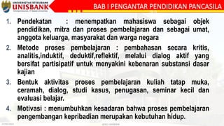 27/09/2023 @DLC-UNISBANK
BAB I PENGANTAR PENDIDIKAN PANCASILA
SILA
1. Pendekatan : menempatkan mahasiswa sebagai objek
pendidikan, mitra dan proses pembelajaran dan sebagai umat,
anggota keluarga, masyarakat dan warga negara
2. Metode proses pembelajaran : pembahasan secara kritis,
analitis,induktif, deduktif,reflektif, melalui dialog aktif yang
bersifat partisipatif untuk menyakini kebenaran substansi dasar
kajian
3. Bentuk aktivitas proses pembelajaran kuliah tatap muka,
ceramah, dialog, studi kasus, penugasan, seminar kecil dan
evaluasi belajar.
4. Motivasi : menumbuhkan kesadaran bahwa proses pembelajaran
pengembangan kepribadian merupakan kebutuhan hidup.
 