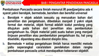 27/09/2023 @DLC-UNISBANK
BAB I PENGANTAR PENDIDIKAN PANCASILA
SILA
Pembahasan Pancasila secara Ilmiah menurut IR poedjawijatna ada 4
syarat yakni berobjek, bermetode, bersitem dan bersifat universal
a. Berobjek = objek adalah sesuatu yg meruoakan bahan dari
penelitian dan pengetahuan, dibedakan menjadi 2 yakni objek
formal dan meterial, objek formal adalah sudut pandang yang
ditujukan pada bahan dari penelitian atau pembentukan
pengetahuan itu. Objek material yakti suatu bahan yang menjadi
tinjauan penelitian atau pembentukan pengetahuan itu, hal yang
diselidiki, dipandang atau disorot disiplin ilmu.
b. Bermetode = setiap pengetahuan ilmiah harus memiliki metode
yaitu seperangkat cara/sistem pendekatan dalam rangka
pembahasan pancasila untuk mendapatkan kebenaran objektif.
 