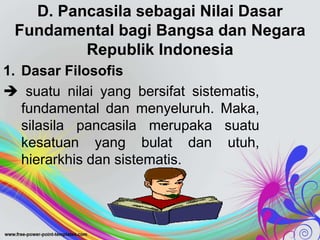D. Pancasila sebagai Nilai Dasar
Fundamental bagi Bangsa dan Negara
Republik Indonesia
1. Dasar Filosofis
 suatu nilai yang bersifat sistematis,
fundamental dan menyeluruh. Maka,
silasila pancasila merupaka suatu
kesatuan yang bulat dan utuh,
hierarkhis dan sistematis.
 