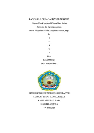 PANCASILA SEBAGAI DASAR NEGARA
Disusun Untuk Memenuhi Tugas Mata Kuliah
Pancasila dan Kewarganegaraan
Dosen Pengampu :Miftah Anugerah Nasution, M.pd
DI
S
U
S
U
N
Oleh:
KELOMPOK 1
DINI PERMADANI
PENDIDIKAN GURU MADRASAH IBTIDAIYAH
SEKOLAH TINGGI ILMU TARBIYAH
KABUPATEN BATUBARA
SUMATERA UTARA
TP: 2022/2023
 