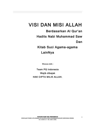 VISI DAN MISI ALLAH
Berdasarkan Al Qur’an
Hadits Nabi Muhammad Saw
Dan
Kitab Suci Agama-agama
LainNya
Disusun oleh :
Team PQ Indonesia
Wajib dibajak
HAK CIPTA MILIK ALLAH.
PAHAM QUR’ANI INDONESIA
MUSOLAH TOMBO ATI,SUMBER NO.999,RT02/RWII,DS.KEMBANGAN,KEC.KEBOMAS-GRESIK.
031-72405115 – 081.3300.13383.
1
 