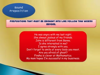Bound
Preposition

Prepositions that must be brought into line follow thw words
before.

He was angry with me last night.
She always jealous of my friends.
John is different from Benno.
Is she interested in me?
I agree stronglu with you.
Don’t forget to smile at every body you meet.
Are you afraid of ghost?
Finsha is clever at Mathematics.
My mom hopes I’m successful in my bussiness.

 