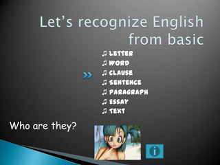 ♫ Letter
♫ Word
♫ Clause
♫ Sentence
♫ Paragraph
♫ Essay
♫ Text

Who are they?

 