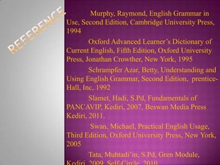 Murphy, Raymond, English Grammar in
Use, Second Edition, Cambridge University Press,
1994
Oxford Advanced Learner’s Dictionary of
Current English, Fifth Edition, Oxford University
Press, Jonathan Crowther, New York, 1995
Schrampfer Azar, Betty, Understanding and
Using English Grammar, Second Edition, prenticeHall, Inc, 1992
Slamet, Hadi, S.Pd, Fundamentals of
PANCAVIP, Kediri, 2007, Beswan Media Press
Kediri, 2011.
Swan, Michael, Practical English Usage,
Third Edition, Oxford University Press, New York,
2005
Tata, Muhtadi’in, S.Pd, Gren Module,

 