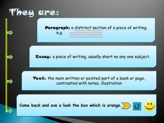 Paragraph: a distrinct section of a piece of writing.
e.g.

Essay: a piece of writing, usually short no any one subject.

Text: the main written or pointed part of a book or page,
contrasted with notes, illustration

Come back and ave a look the box which is orange.

 
