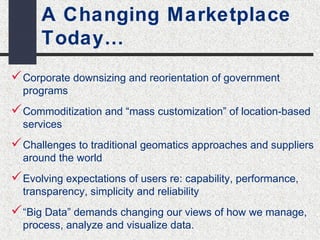 A Changing Marketplace 
Today… 
Corporate downsizing and reorientation of government 
programs 
Commoditization and “mass customization” of location-based 
services 
Challenges to traditional geomatics approaches and suppliers 
around the world 
Evolving expectations of users re: capability, performance, 
transparency, simplicity and reliability 
“Big Data” demands changing our views of how we manage, 
process, analyze and visualize data. 
 