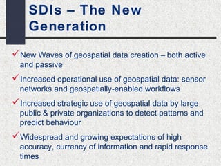 SDIs – The New 
Generation 
New Waves of geospatial data creation – both active 
and passive 
Increased operational use of geospatial data: sensor 
networks and geospatially-enabled workflows 
Increased strategic use of geospatial data by large 
public & private organizations to detect patterns and 
predict behaviour 
Widespread and growing expectations of high 
accuracy, currency of information and rapid response 
times 
 