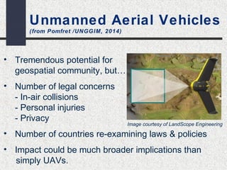 Unmanned Aerial Vehicles 
(from Pomfret /UNGGIM, 2014) 
• Tremendous potential for 
geospatial community, but… 
• Number of legal concerns 
- In-air collisions 
- Personal injuries 
- Privacy 
• Number of countries re-examining laws & policies 
• Impact could be much broader implications than 
simply UAVs. 
Image courtesy of LandScope Engineering 
 