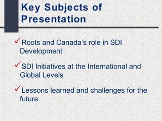 Key Subjects of 
Presentation 
Roots and Canada’s role in SDI 
Development 
SDI Initiatives at the International and 
Global Levels 
Lessons learned and challenges for the 
future 
 
