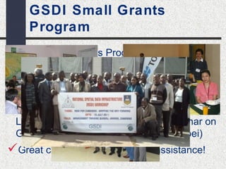GSDI Small Grants 
Program 
GSDI Small Grants Program to support 
training & software (http://www.gsdi.org/sic1) 
Cooperating with URISA GIS Corps to 
provide services to some countries 
Cooperating with International Center for 
Land Policy Studies and Training Seminar on 
GIS &Land Management (Chinese Taipei) 
Great causes looking for more assistance! 
 