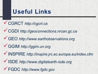Useful Links 
CGRCT http://cgcrt.ca 
CGDI http://geoconnections.nrcan.gc.ca 
GEO http://www.earthobservations.org 
GGIM http://ggim.un.org 
INSPIRE http://inspire.jrc.ec.europa.eu/index.cfm 
ISDE http://www.digitalearth-isde.org 
FGDC http://www.fgdc.gov 
 